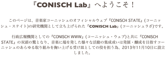 『CONISCH Lab』へようこそ！ このページは、音楽家コーニッシュのオフィシャルウェブ『CONISCH STATE』(コーニッシュ・ステイト)の研究機関として立ち上げられた『CONISCH Lab』(コーニッシュラボ)です。 行政広報機関としての『CONISCH WWW』(コーニッシュ・ウェブ)と共に『CONISCH STATE』の双頭の鷲となり、音楽に端を発した様々な活動の集成或いは発展・醸成を目指すコーニッシュのあらゆる取り組みを掬い上げる受け皿としての役を担う為、2013年11月10日に設立しました。