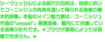 シーヴェッセルによる航行の目的は、地球に於いてコーニッシュの肉体を通して得られる音楽の標本的採集。本船のメイン動力源は、コーニッシュ作曲の"vessel"。搭乗直後、艦内にて共鳴している音楽がそれです。＊ブラウザ環境によっては視聴できません。◀︎