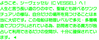 ようこそ、シーヴェッセル（C VESSEL）へ！ 人生と言う長い道のりの中で、聖域とも呼べるサンクチュアリの様な、自分だけの場所を見つけることは本当に大切です。この母船は物理レベルで多元・多層構造でプログラムされている為、訪問者である貴方が独占して利用できるだけの空間が、十分に確保されています。 ◀︎