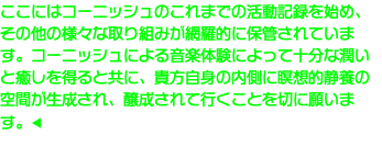 ここにはコーニッシュのこれまでの活動記録を始め、その他の様々な取り組みが網羅的に保管されています。コーニッシュによる音楽体験によって十分な潤いと癒しを得ると共に、貴方自身の内側に瞑想的静養の空間が生成され、醸成されて行くことを切に願います。◀︎